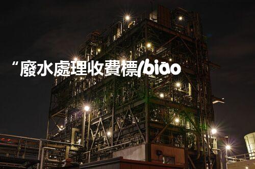 “廢水處理收費標(biāo)準(zhǔn)合理通明，助力綠色環(huán)保事業(yè)蓬勃進展”